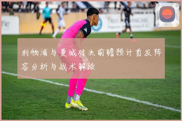 利物浦与曼城对决前瞻预计首发阵容分析与战术解读